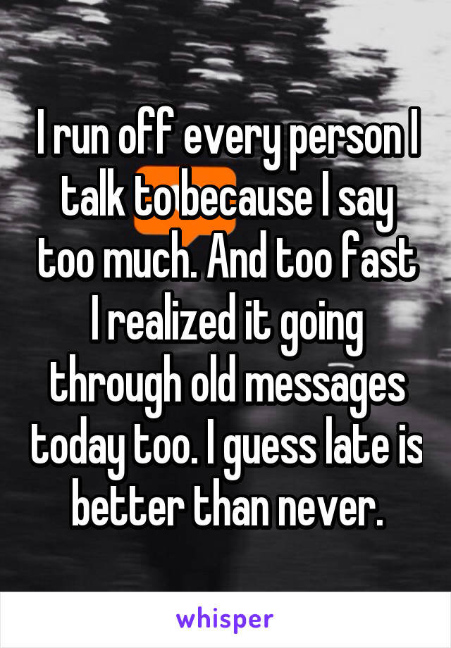 I run off every person I talk to because I say too much. And too fast I realized it going through old messages today too. I guess late is better than never.