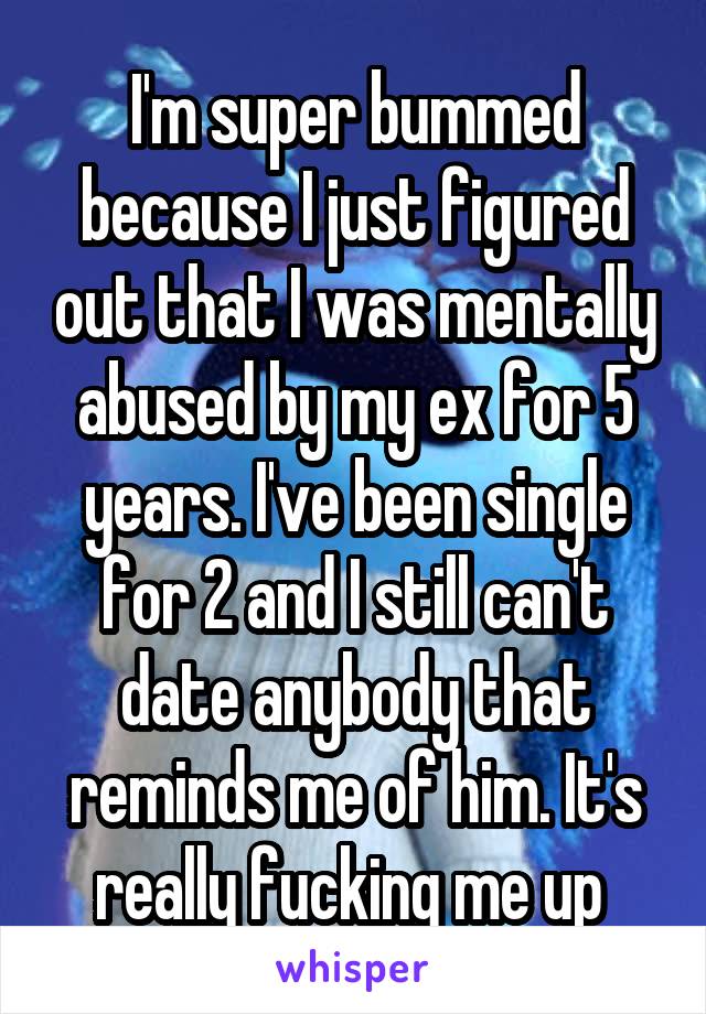 I'm super bummed because I just figured out that I was mentally abused by my ex for 5 years. I've been single for 2 and I still can't date anybody that reminds me of him. It's really fucking me up 