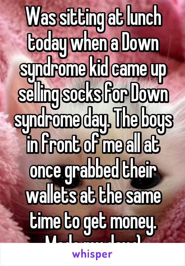 Was sitting at lunch today when a Down syndrome kid came up selling socks for Down syndrome day. The boys in front of me all at once grabbed their wallets at the same time to get money. Made my day :)