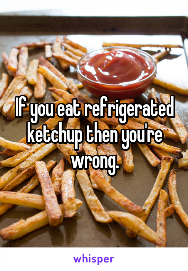 If you eat refrigerated ketchup then you're wrong.