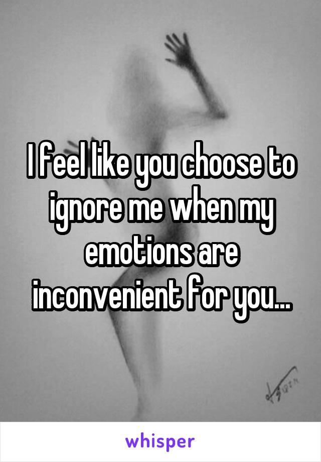 I feel like you choose to ignore me when my emotions are inconvenient for you...