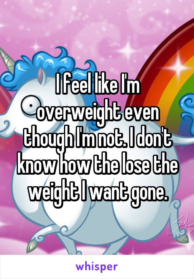 I feel like I'm overweight even though I'm not. I don't know how the lose the weight I want gone.