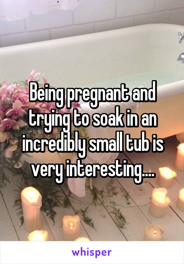 Being pregnant and trying to soak in an incredibly small tub is very interesting....