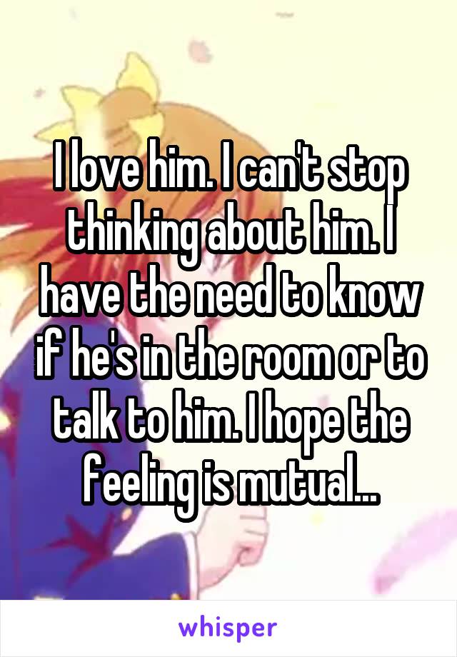 I love him. I can't stop thinking about him. I have the need to know if he's in the room or to talk to him. I hope the feeling is mutual...