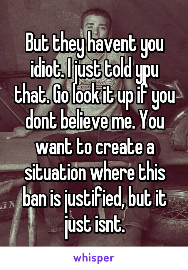 But they havent you idiot. I just told ypu that. Go look it up if you dont believe me. You want to create a situation where this ban is justified, but it just isnt.