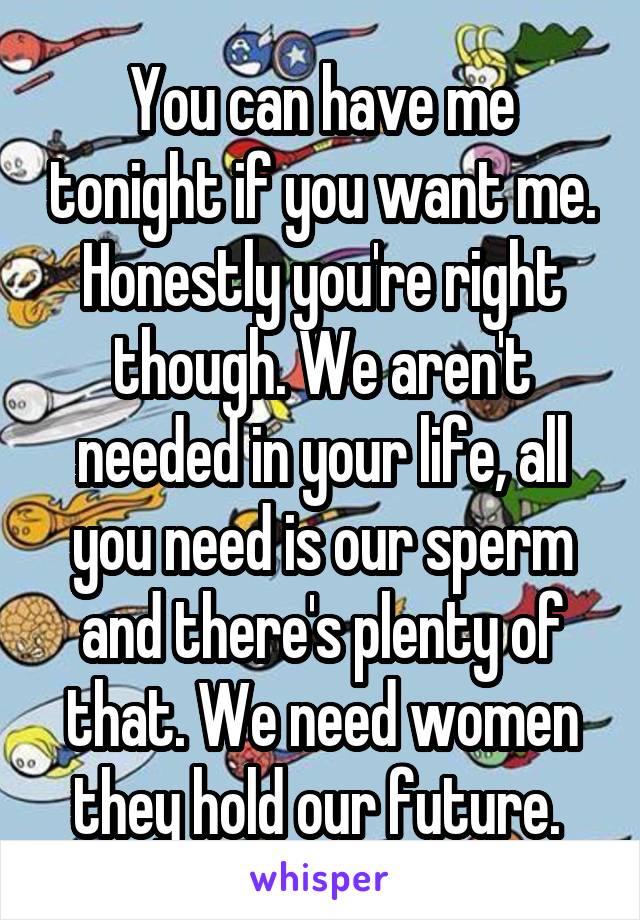 You can have me tonight if you want me. Honestly you're right though. We aren't needed in your life, all you need is our sperm and there's plenty of that. We need women they hold our future. 