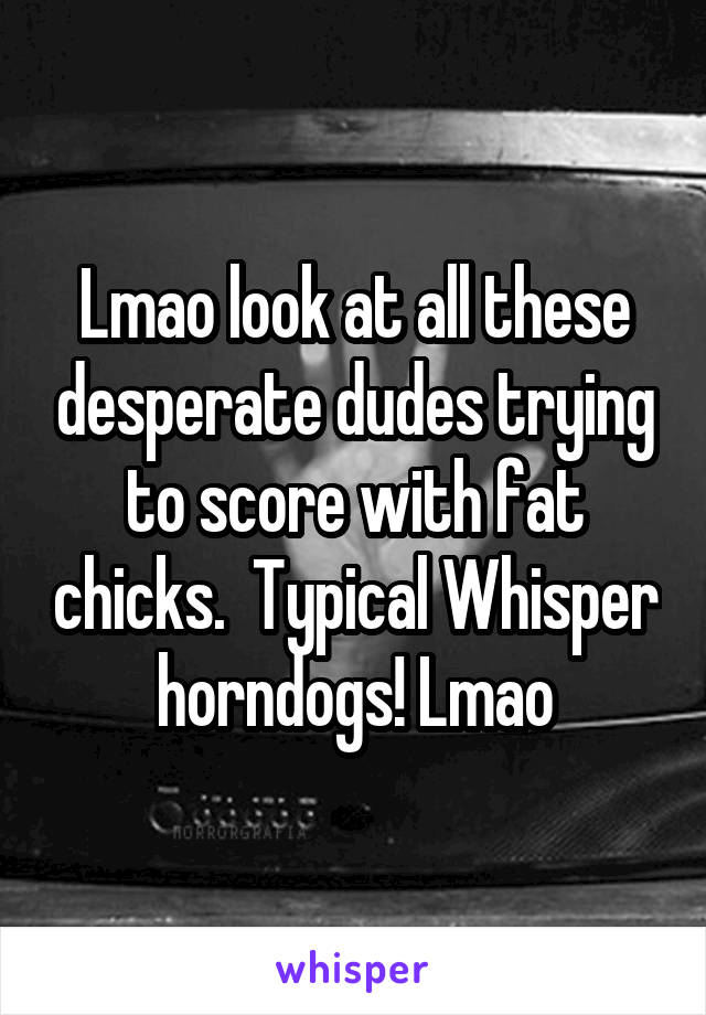 Lmao look at all these desperate dudes trying to score with fat chicks.  Typical Whisper horndogs! Lmao