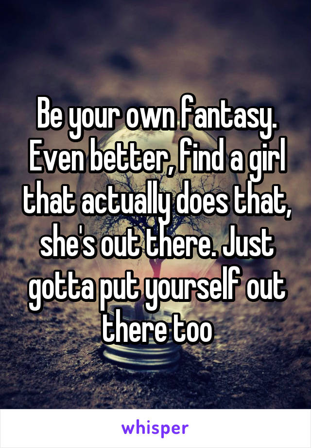 Be your own fantasy. Even better, find a girl that actually does that, she's out there. Just gotta put yourself out there too