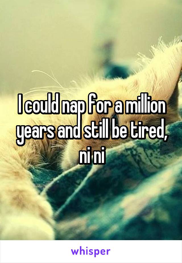 I could nap for a million years and still be tired, ni ni