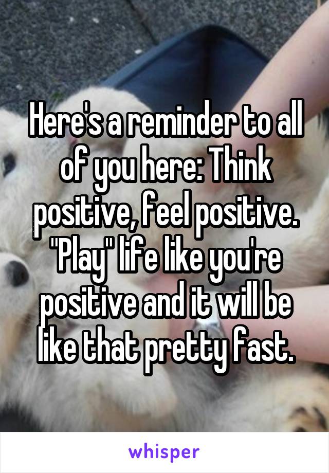 Here's a reminder to all of you here: Think positive, feel positive. "Play" life like you're positive and it will be like that pretty fast.