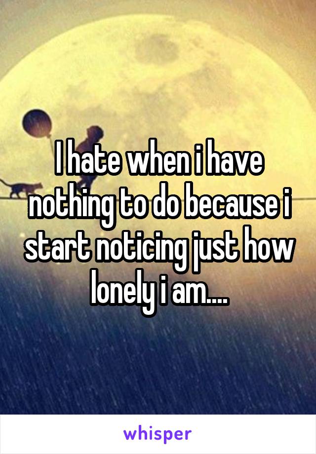 I hate when i have nothing to do because i start noticing just how lonely i am....