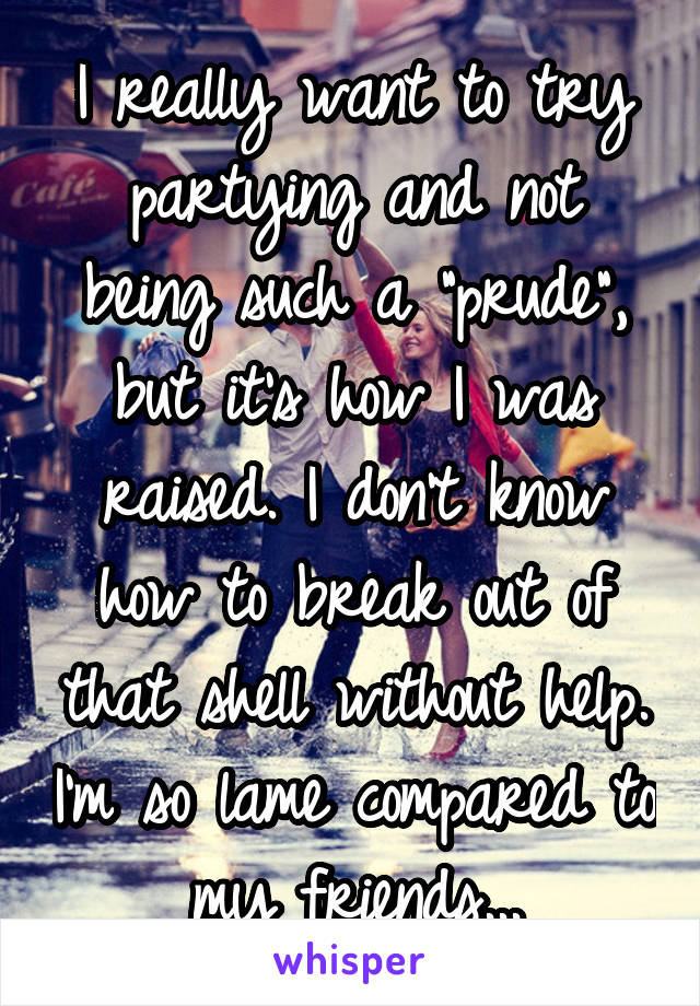 I really want to try partying and not being such a "prude", but it's how I was raised. I don't know how to break out of that shell without help. I'm so lame compared to my friends...