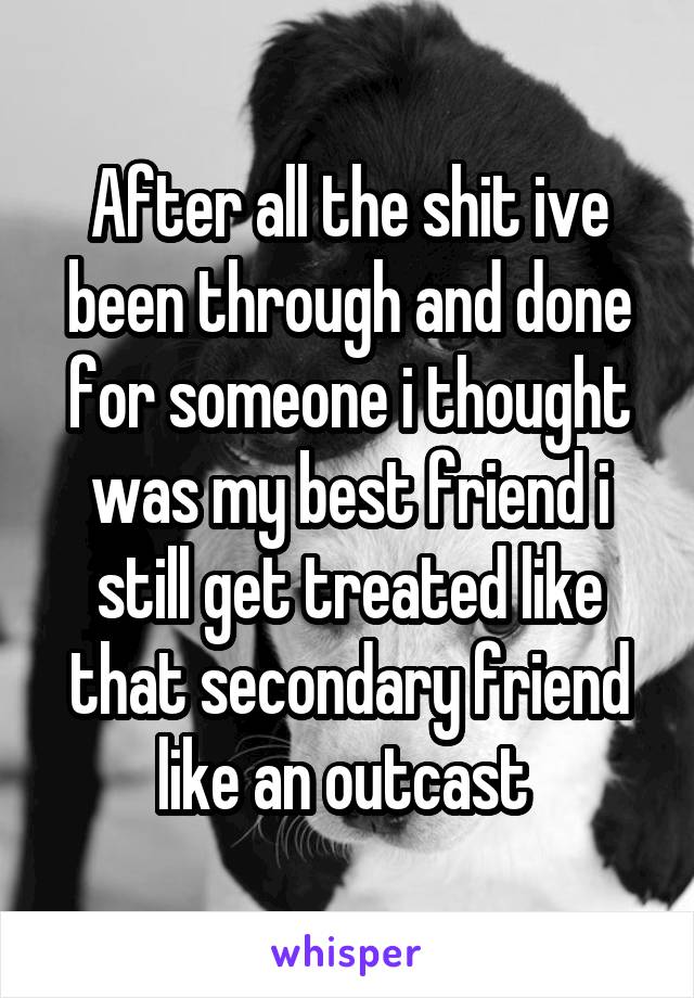 After all the shit ive been through and done for someone i thought was my best friend i still get treated like that secondary friend like an outcast 