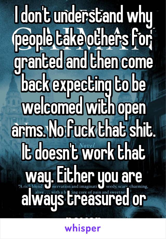 I don't understand why people take others for granted and then come back expecting to be welcomed with open arms. No fuck that shit. It doesn't work that way. Either you are always treasured or never