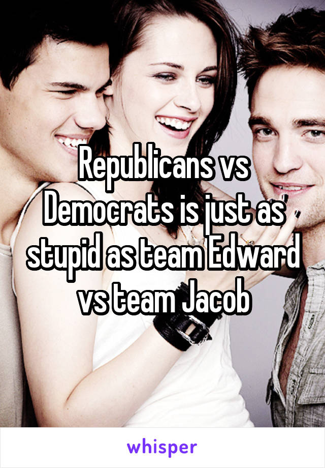 Republicans vs Democrats is just as stupid as team Edward vs team Jacob