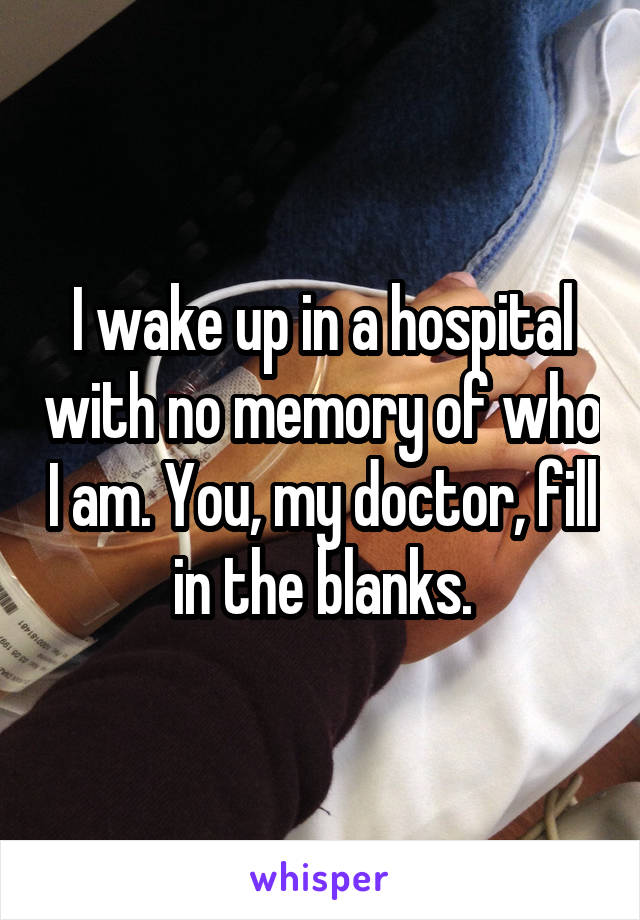 I wake up in a hospital with no memory of who I am. You, my doctor, fill in the blanks.