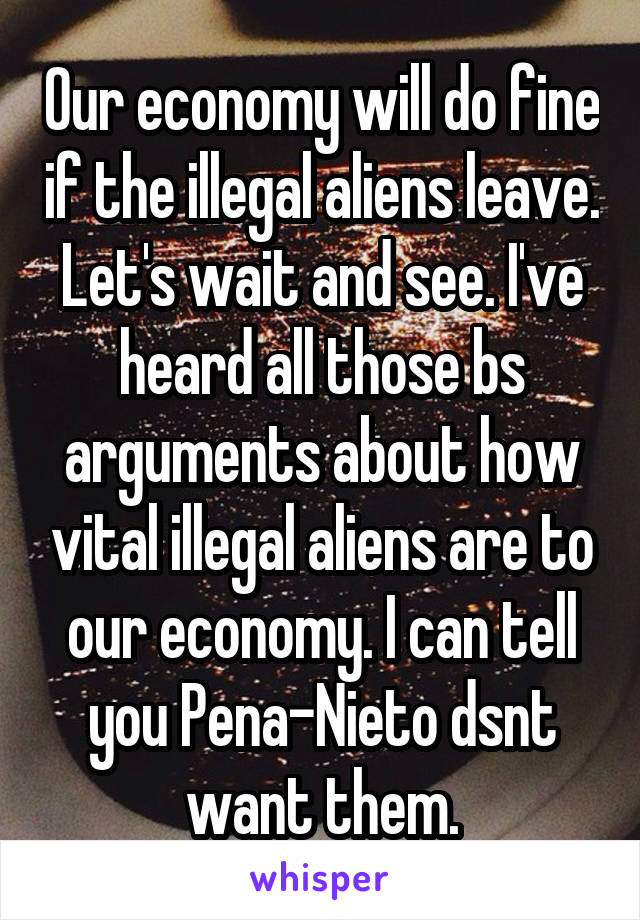 Our economy will do fine if the illegal aliens leave. Let's wait and see. I've heard all those bs arguments about how vital illegal aliens are to our economy. I can tell you Pena-Nieto dsnt want them.