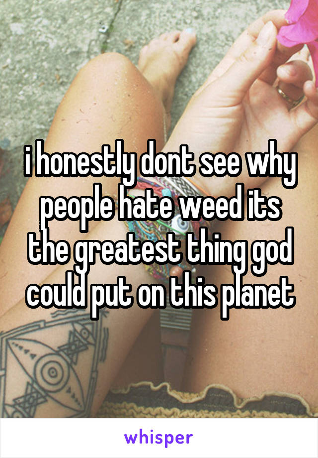 i honestly dont see why people hate weed its the greatest thing god could put on this planet