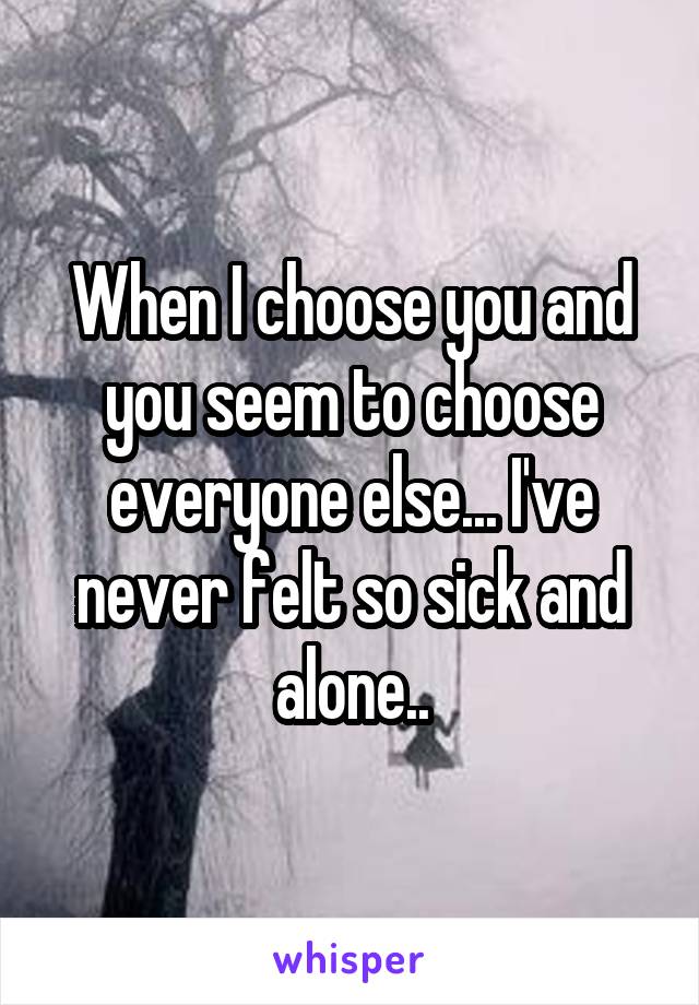 When I choose you and you seem to choose everyone else... I've never felt so sick and alone..