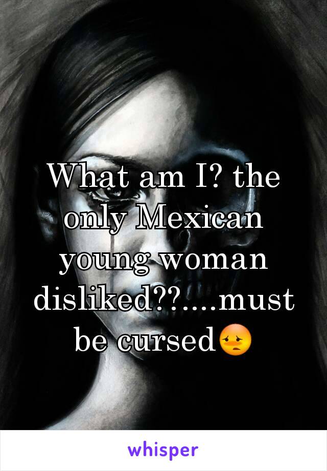 What am I? the only Mexican young woman disliked??....must be cursed😳