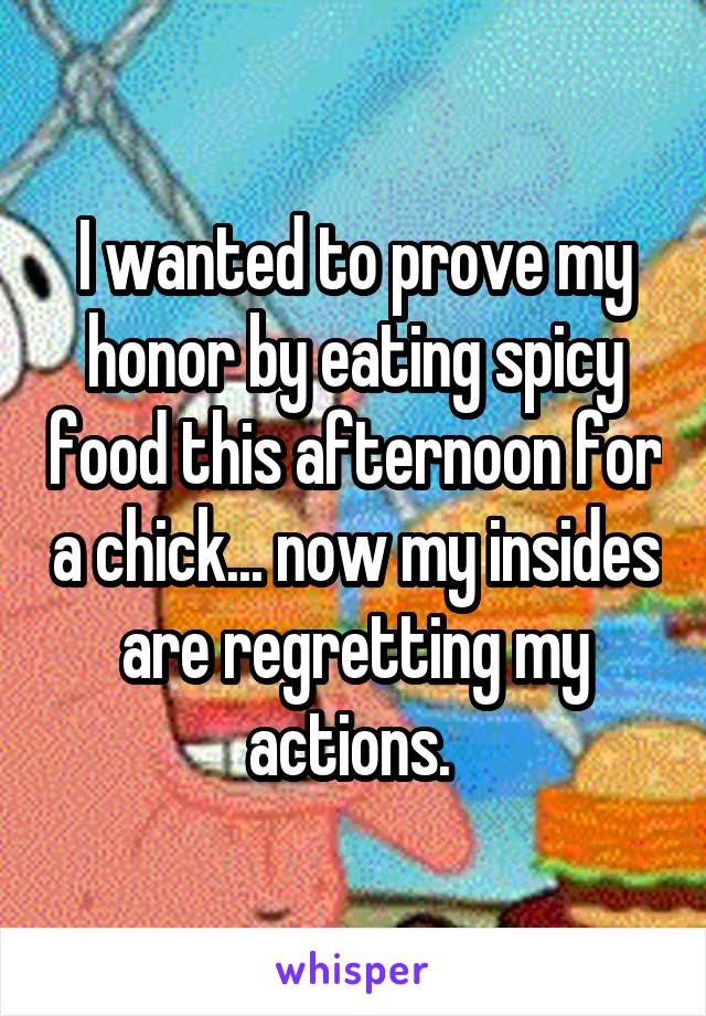 I wanted to prove my honor by eating spicy food this afternoon for a chick... now my insides are regretting my actions. 