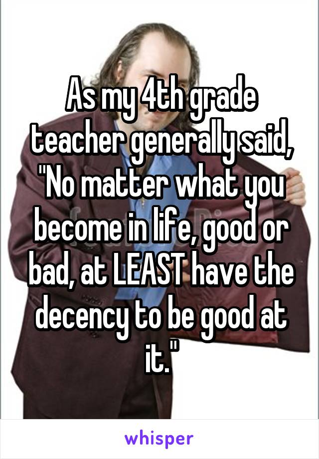 As my 4th grade teacher generally said, "No matter what you become in life, good or bad, at LEAST have the decency to be good at it."