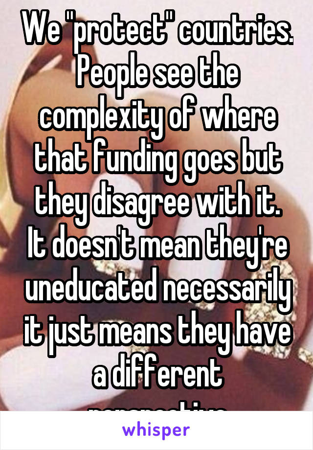 We "protect" countries. People see the complexity of where that funding goes but they disagree with it.
It doesn't mean they're uneducated necessarily it just means they have a different perspective