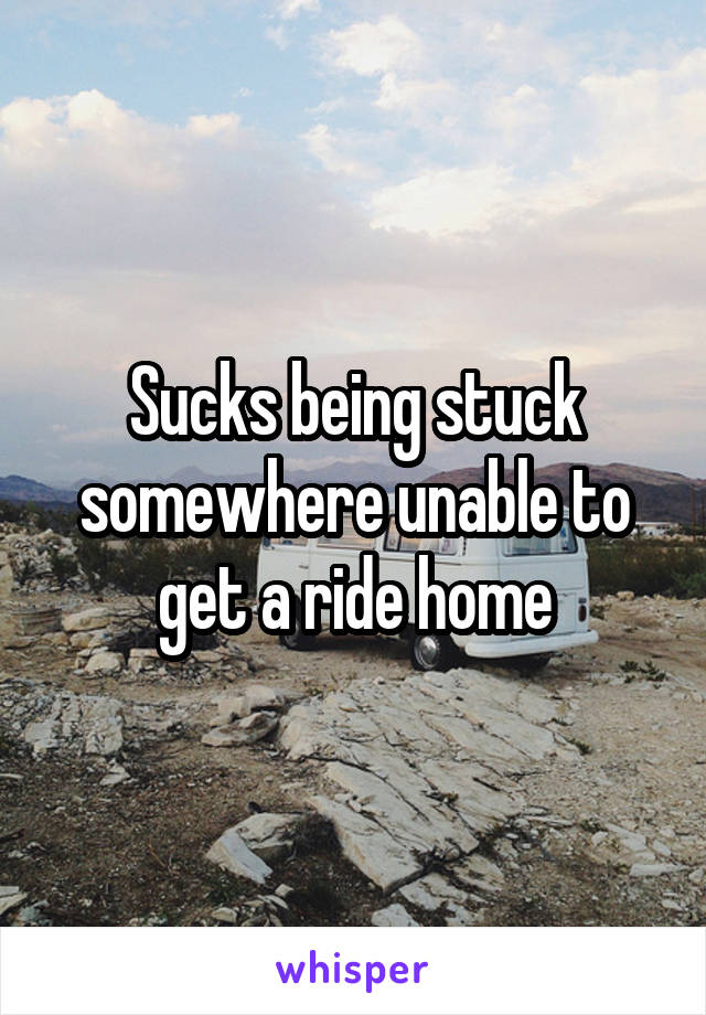 Sucks being stuck somewhere unable to get a ride home