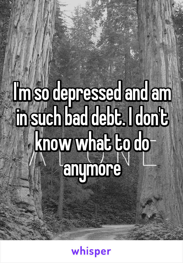 I'm so depressed and am in such bad debt. I don't know what to do anymore