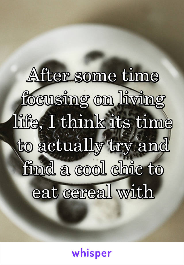 After some time focusing on living life, I think its time to actually try and find a cool chic to eat cereal with