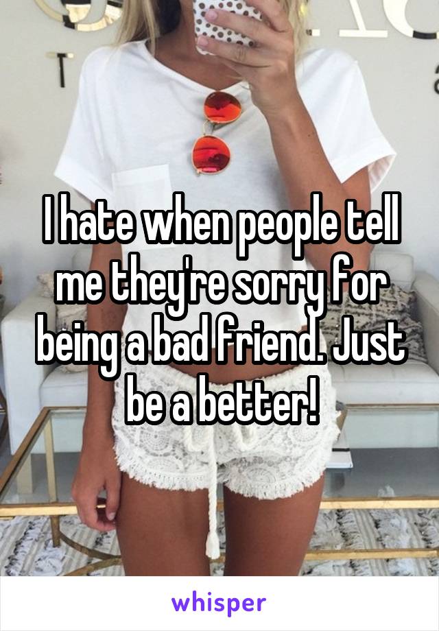 I hate when people tell me they're sorry for being a bad friend. Just be a better!