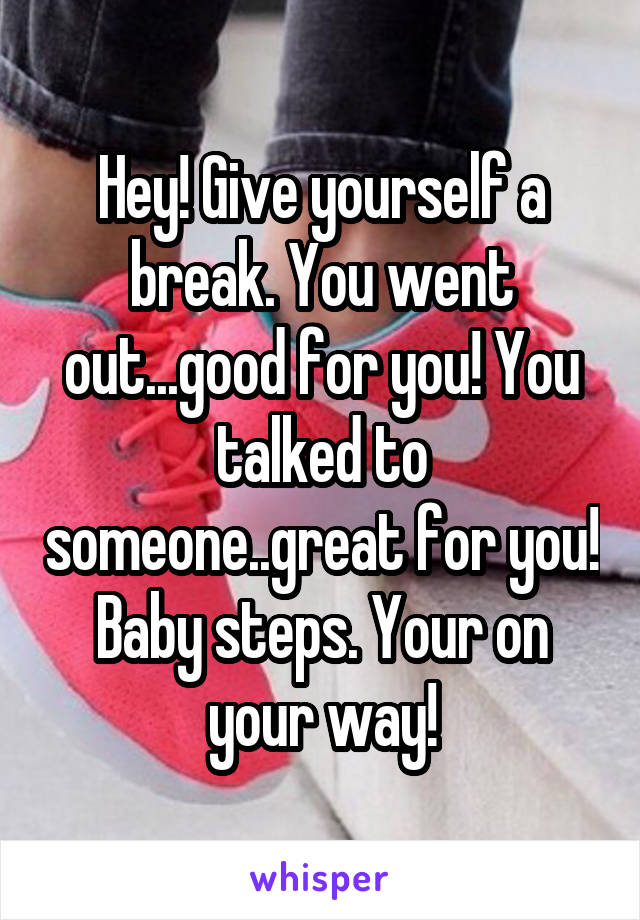 Hey! Give yourself a break. You went out...good for you! You talked to someone..great for you! Baby steps. Your on your way!