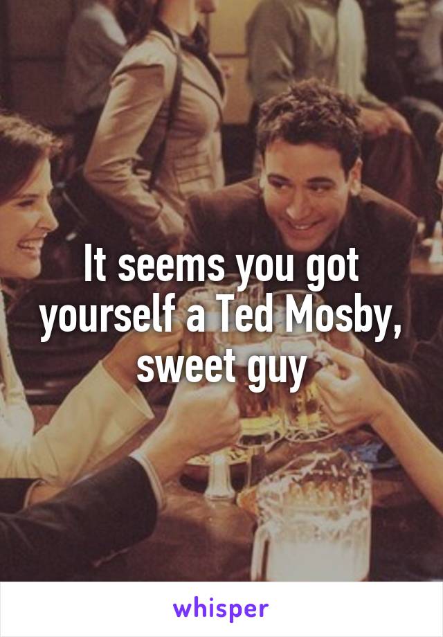 It seems you got yourself a Ted Mosby, sweet guy