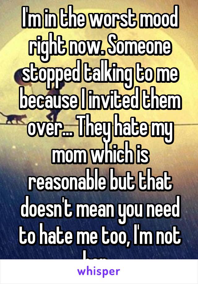 I'm in the worst mood right now. Someone stopped talking to me because I invited them over... They hate my mom which is reasonable but that doesn't mean you need to hate me too, I'm not her...