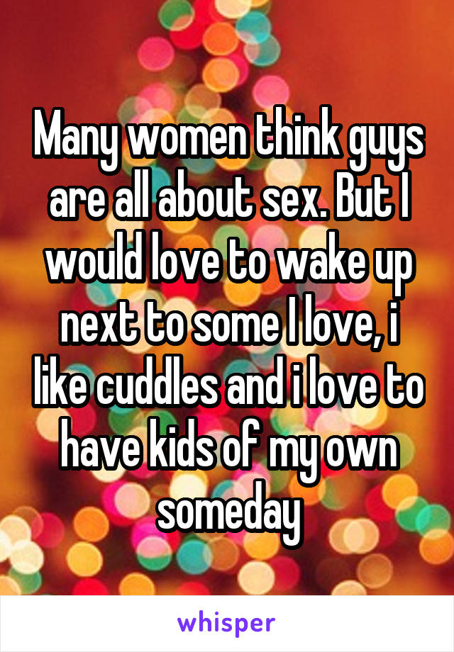 Many women think guys are all about sex. But I would love to wake up next to some I love, i like cuddles and i love to have kids of my own someday