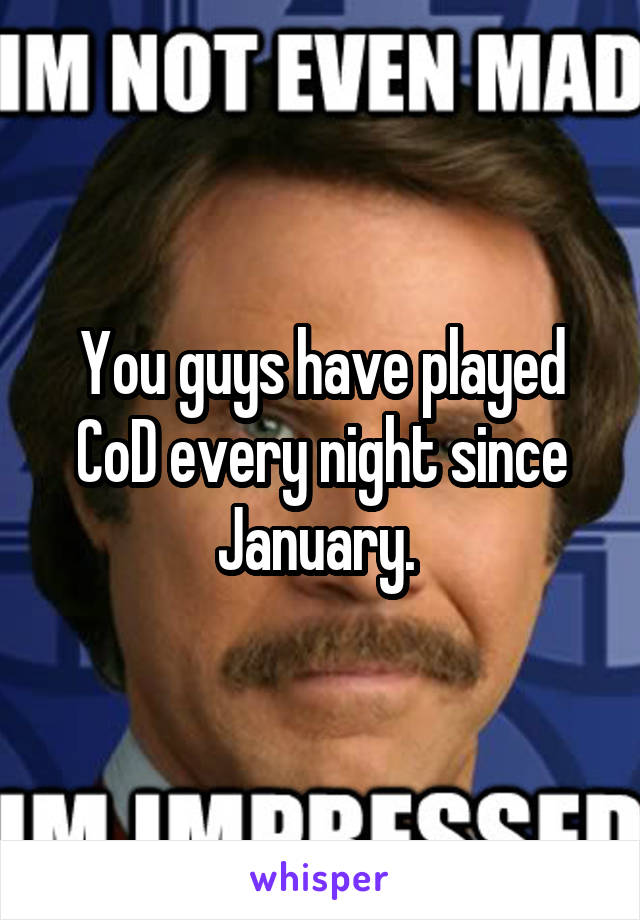 You guys have played CoD every night since January. 