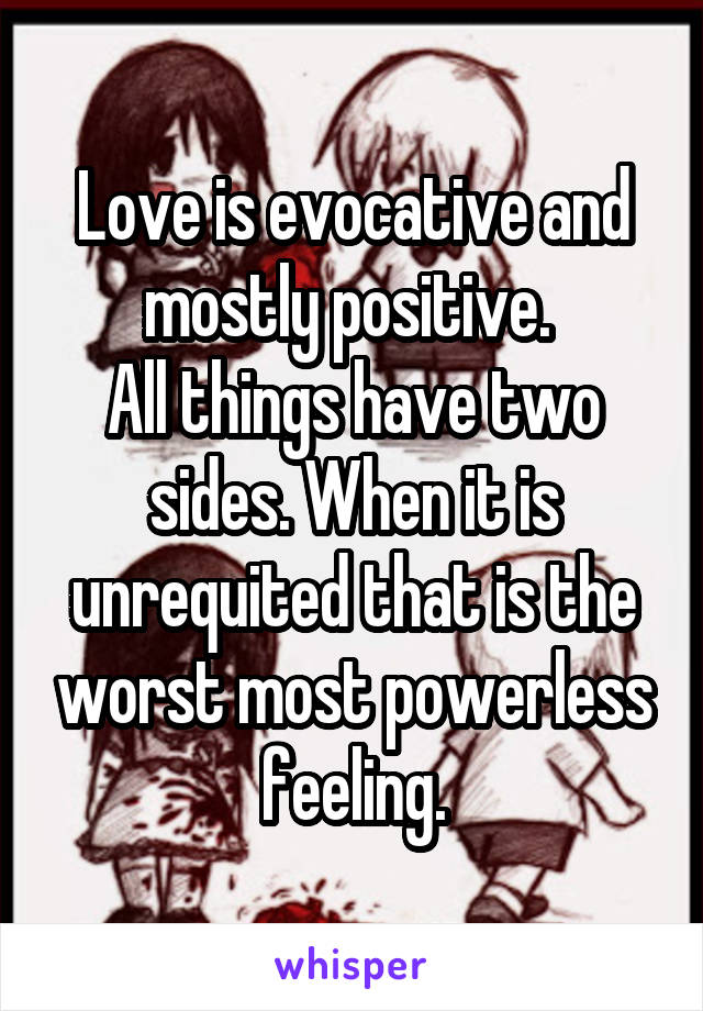 Love is evocative and mostly positive. 
All things have two sides. When it is unrequited that is the worst most powerless feeling.