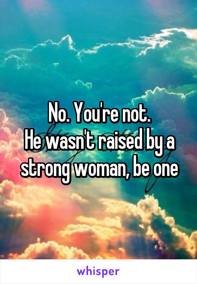 No. You're not.
He wasn't raised by a strong woman, be one