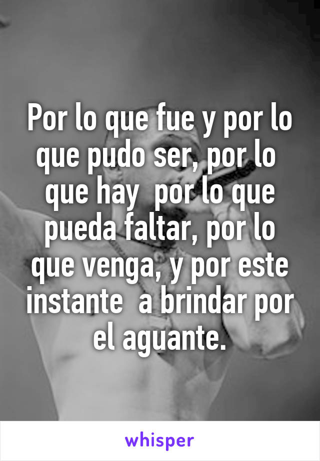 Por lo que fue y por lo que pudo ser, por lo  que hay  por lo que pueda faltar, por lo que venga, y por este instante  a brindar por el aguante.