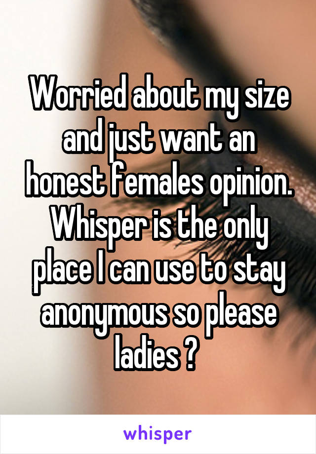 Worried about my size and just want an honest females opinion. Whisper is the only place I can use to stay anonymous so please ladies ? 