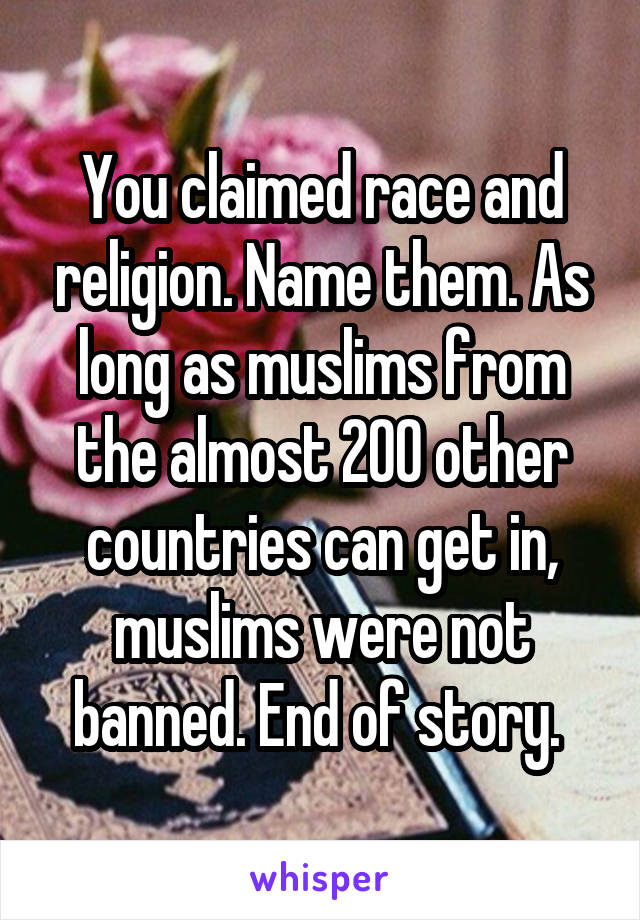 You claimed race and religion. Name them. As long as muslims from the almost 200 other countries can get in, muslims were not banned. End of story. 