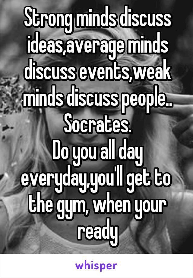 Strong minds discuss ideas,average minds discuss events,weak minds discuss people..
Socrates.
Do you all day everyday,you'll get to  the gym, when your ready
