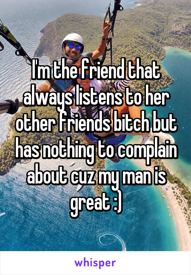 I'm the friend that always listens to her other friends bitch but has nothing to complain about cuz my man is great :)