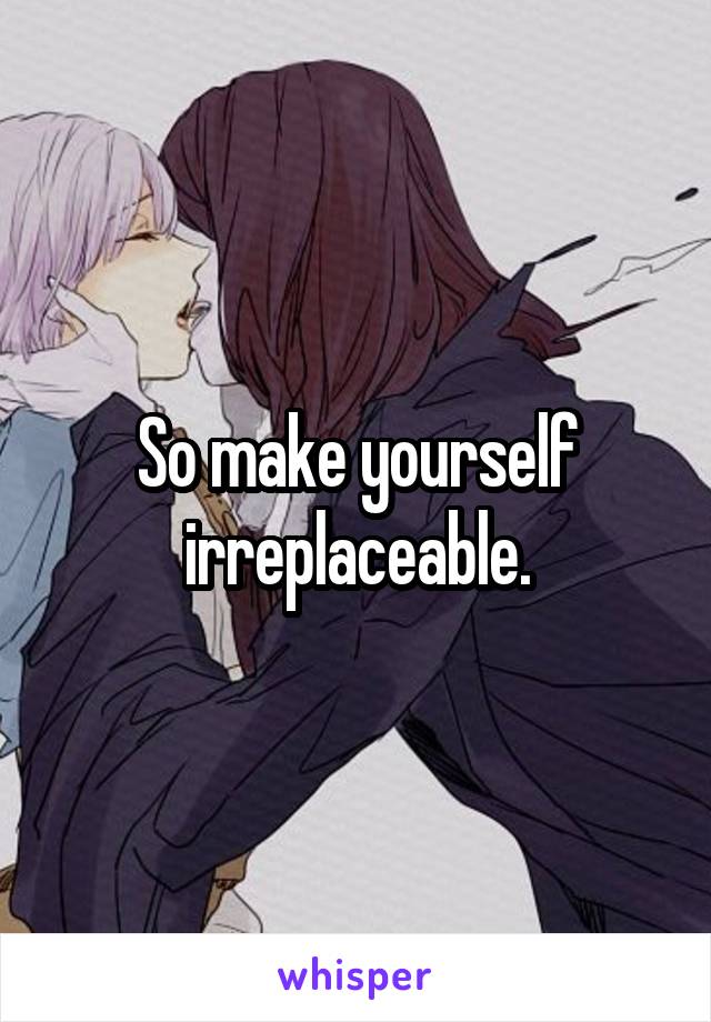 So make yourself irreplaceable.