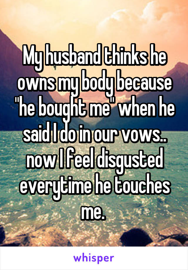 My husband thinks he owns my body because "he bought me" when he said I do in our vows.. now I feel disgusted everytime he touches me. 