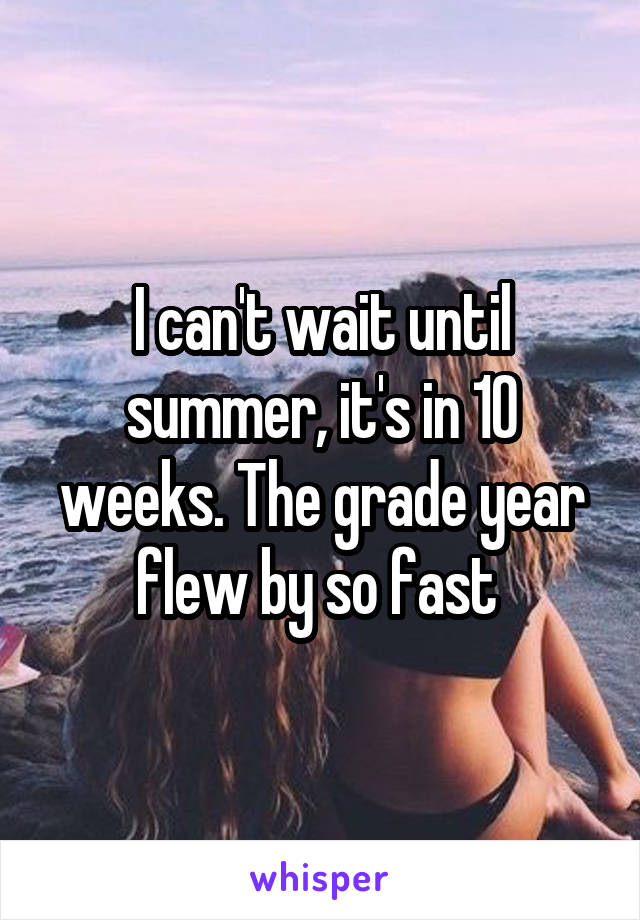 I can't wait until summer, it's in 10 weeks. The grade year flew by so fast 