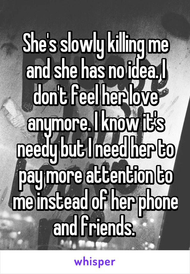 She's slowly killing me and she has no idea. I don't feel her love anymore. I know it's needy but I need her to pay more attention to me instead of her phone and friends. 