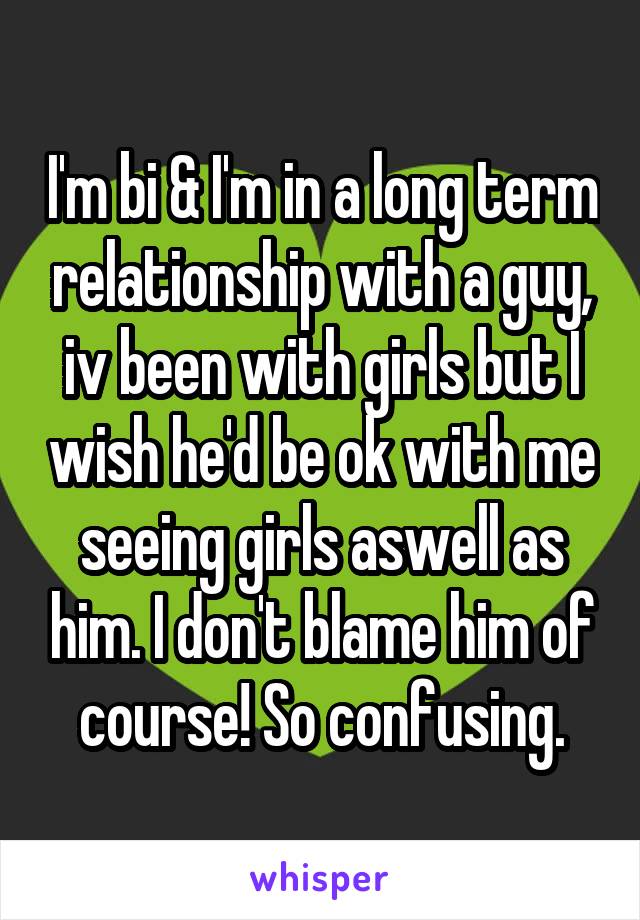 I'm bi & I'm in a long term relationship with a guy, iv been with girls but I wish he'd be ok with me seeing girls aswell as him. I don't blame him of course! So confusing.