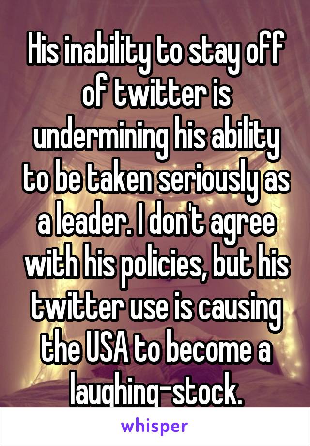 His inability to stay off of twitter is undermining his ability to be taken seriously as a leader. I don't agree with his policies, but his twitter use is causing the USA to become a laughing-stock.