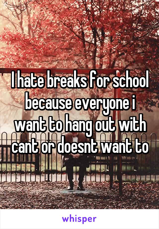 I hate breaks for school because everyone i want to hang out with cant or doesnt want to